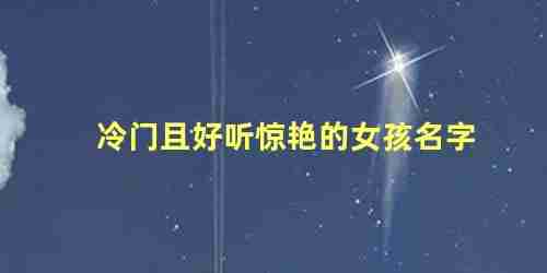 冷门且好听的女孩名字,独一无二的女孩名字大全(冷门且好听的女孩名字推荐(简单大方))